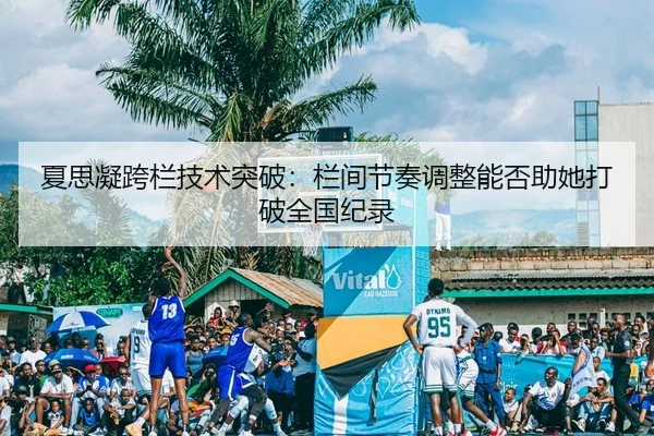 夏思凝跨栏技术突破：栏间节奏调整能否助她打破全国纪录