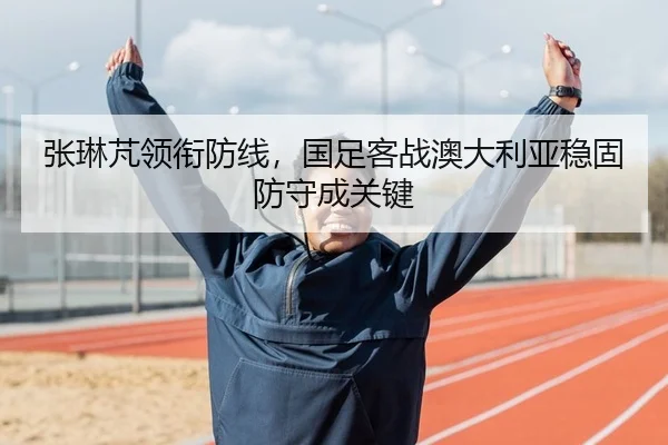 张琳芃领衔防线，国足客战澳大利亚稳固防守成关键